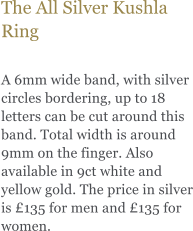 The All Silver Kushla Ring  A 6mm wide band, with silver circles bordering, up to 18 letters can be cut around this band. Total width is around 9mm on the finger. Also available in 9ct white and yellow gold. The price in silver is 135 for men and 135 for women.