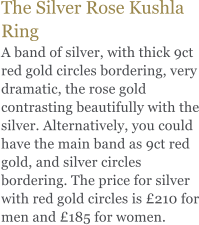 The Silver Rose Kushla Ring A band of silver, with thick 9ct red gold circles bordering, very dramatic, the rose gold contrasting beautifully with the silver. Alternatively, you could have the main band as 9ct red gold, and silver circles bordering. The price for silver with red gold circles is 210 for men and 185 for women.