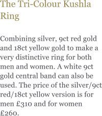 The Tri-Colour Kushla Ring  Combining silver, 9ct red gold and 18ct yellow gold to make a very distinctive ring for both men and women. A white 9ct gold central band can also be used. The price of the silver/9ct red/18ct yellow version is for men 310 and for women 260.