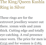 The King/Queen Kushla Ring in Silver  These rings are for the extrovert jewellery wearer out there. 10mm wide and 2mm thick. Cutting edge and totally eye-catching. A real presence once worn. The price for men is 235 and for women is 185.