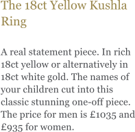 The 18ct Yellow Kushla Ring  A real statement piece. In rich 18ct yellow or alternatively in 18ct white gold. The names of your children cut into this classic stunning one-off piece. The price for men is 1035 and 935 for women.