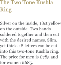 The Two Tone Kushla Ring  Silver on the inside, 18ct yellow on the outside. Two bands soldered together and then cut with the desired names. Slim, yet thick. 18 letters can be cut into this two-tone Kushla ring. The price for men is 785 and for women 685.