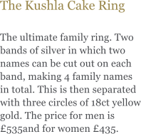 The Kushla Cake Ring  The ultimate family ring. Two bands of silver in which two names can be cut out on each band, making 4 family names in total. This is then separated with three circles of 18ct yellow gold. The price for men is 535and for women 435.