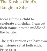 The Kushla Child's Bangle in Silver  Ideal gift for a child to celebrate a birthday, I can cut their name into the middle of the bangle.   The girl's version can have two gemstones set at both ends. Price 110