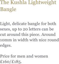 The Kushla Lightweight Bangle  Light, delicate bangle for both sexes, up to 20 letters can be cut around this piece. Around 10mm in width with nice round edges.   Price for men and women 160/185.