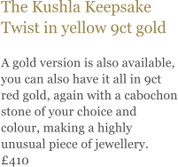 The Kushla Keepsake Twist in yellow 9ct gold  A gold version is also available, you can also have it all in 9ct red gold, again with a cabochon stone of your choice and colour, making a highly unusual piece of jewellery. 410