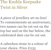 The Kushla Keepsake Twist in Silver  A piece of jewellery art no less! To commemorate an anniversary, two names can be cut out on the top bar and on the bar below, the celebrated date can be cut out.   A cabochon stone in a colour of your choice. Price 235