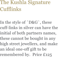 The Kushla Signature Cufflinks  In the style of `D&G`, these cuff-links in silver can have the initial of both partners names, these cannot be bought in any high street jewellers, and make an ideal one-off gift to be remembered by.  Price 125