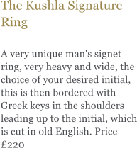 The Kushla Signature Ring  A very unique man's signet ring, very heavy and wide, the choice of your desired initial, this is then bordered with Greek keys in the shoulders leading up to the initial, which is cut in old English. Price 220